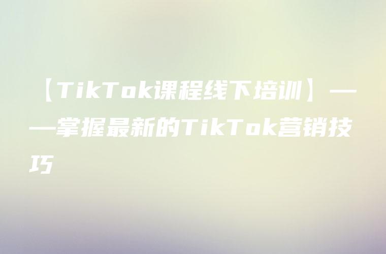 【TikTok课程线下培训】——掌握最新的TikTok营销技巧