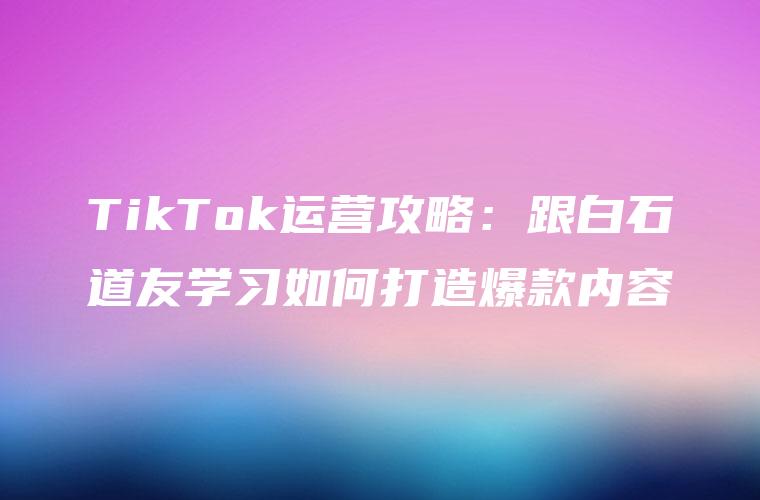 TikTok运营攻略：跟白石道友学习如何打造爆款内容