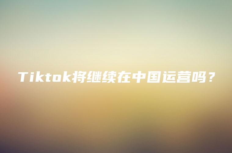 Tiktok将继续在中国运营吗？