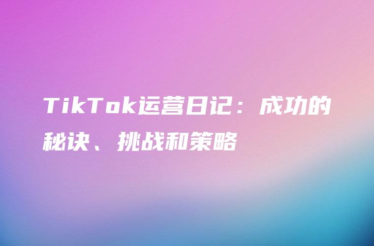 TikTok运营日记：成功的秘诀、挑战和策略
