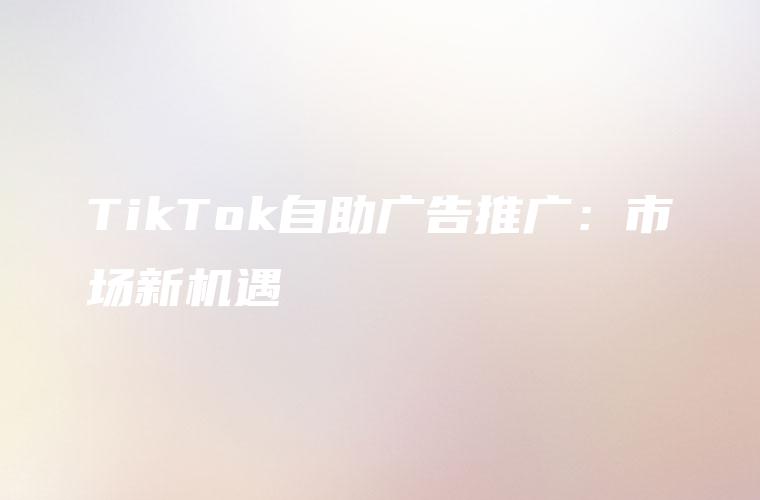 TikTok自助广告推广：市场新机遇