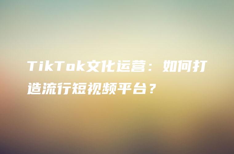 TikTok文化运营：如何打造流行短视频平台？