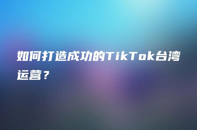如何打造成功的TikTok台湾运营？