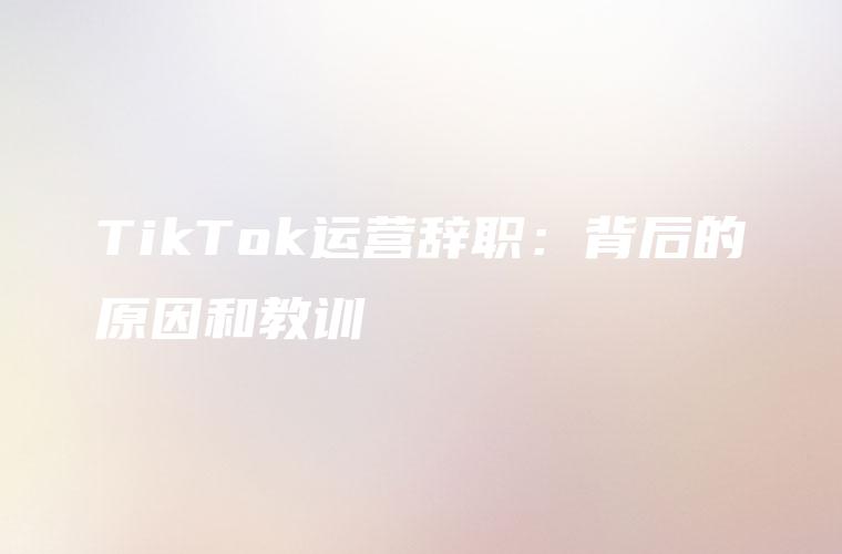 TikTok运营辞职：背后的原因和教训