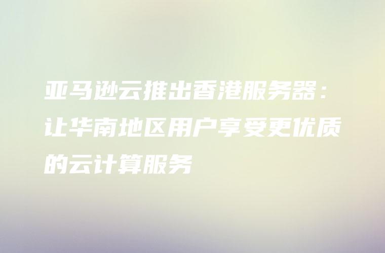 亚马逊云推出香港服务器：让华南地区用户享受更优质的云计算服务