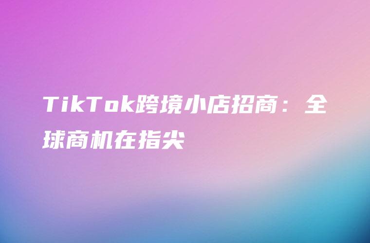 TikTok跨境小店招商：全球商机在指尖