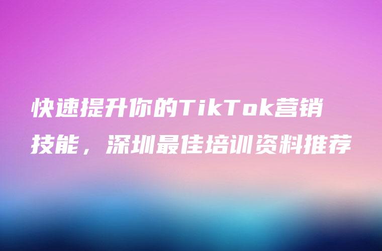 快速提升你的TikTok营销技能，深圳最佳培训资料推荐