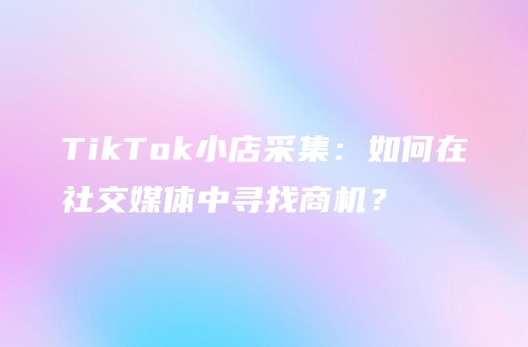 TikTok小店采集：如何在社交媒体中寻找商机？