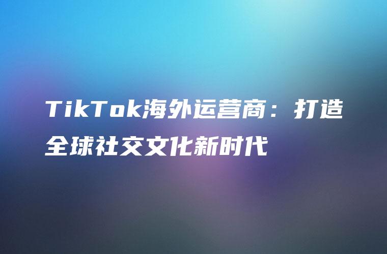 TikTok海外运营商：打造全球社交文化新时代