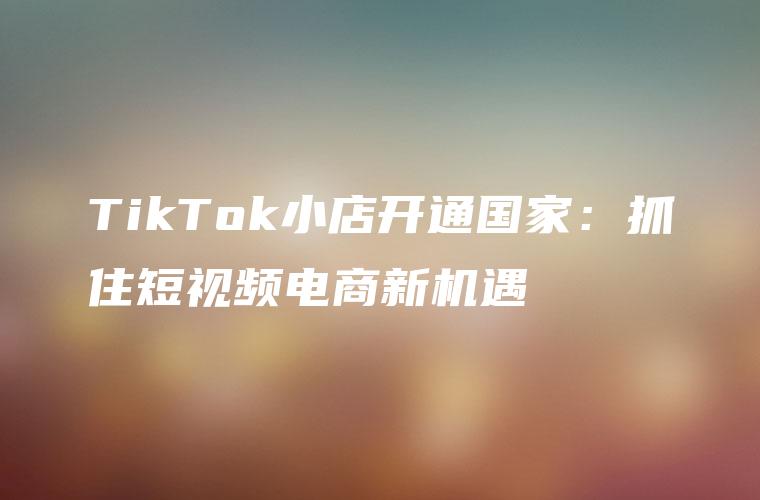 TikTok小店开通国家：抓住短视频电商新机遇