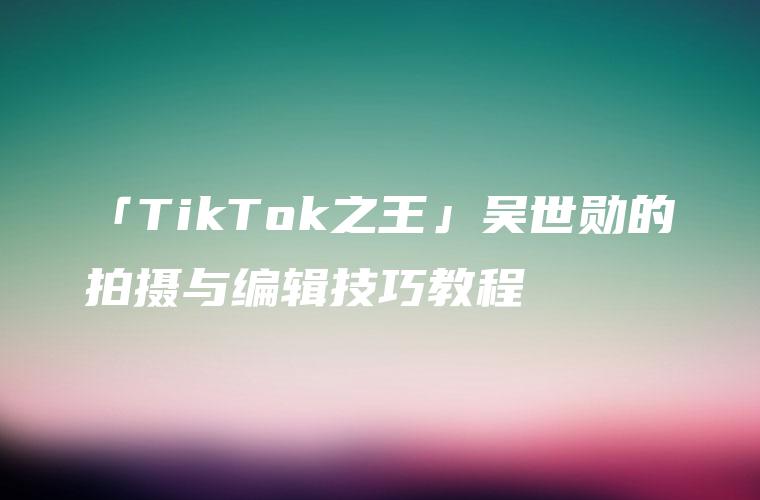 「TikTok之王」吴世勋的拍摄与编辑技巧教程
