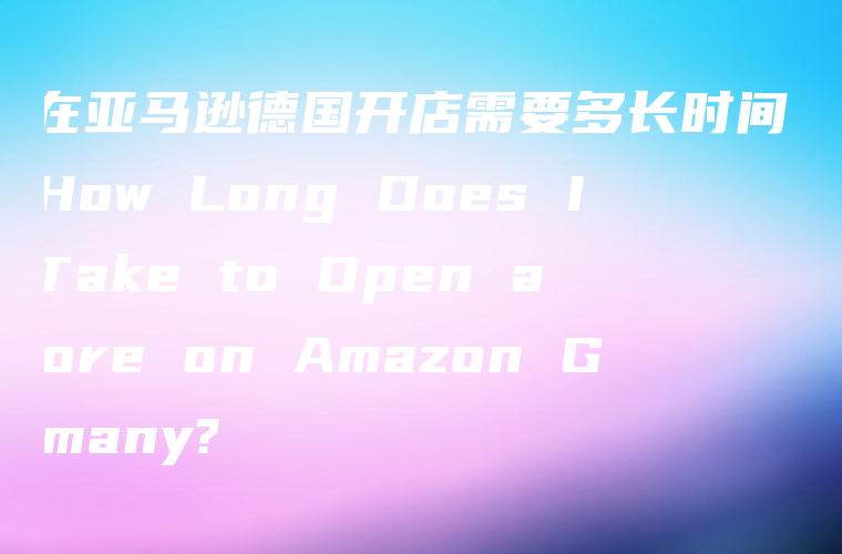 「在亚马逊德国开店需要多长时间？」- How Long Does It Take to Open a Store on Amazon Germany?