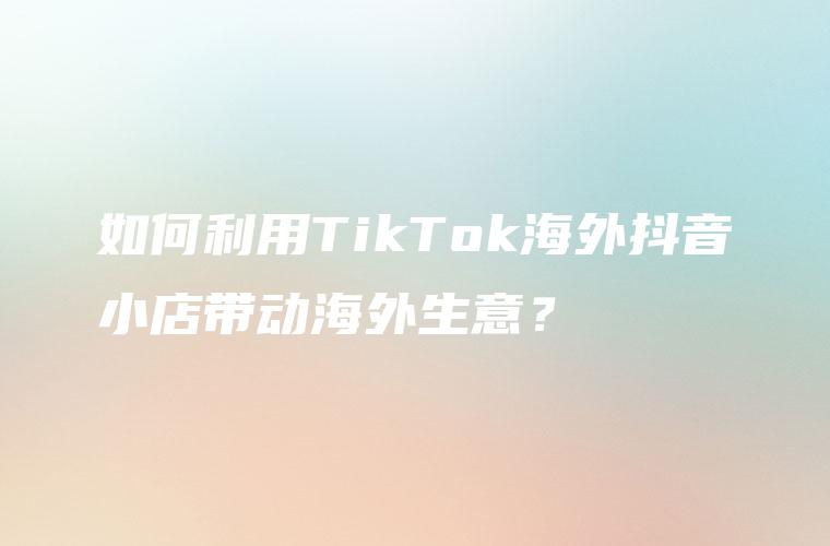 如何利用TikTok海外抖音小店带动海外生意？