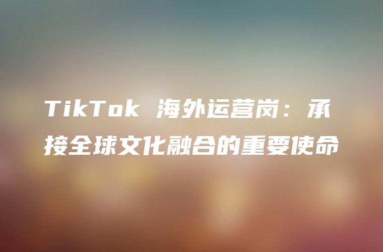 TikTok 海外运营岗：承接全球文化融合的重要使命