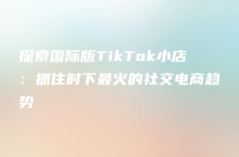 探索国际版TikTok小店：抓住时下最火的社交电商趋势