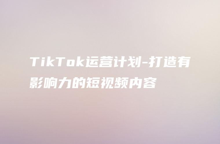 TikTok运营计划-打造有影响力的短视频内容