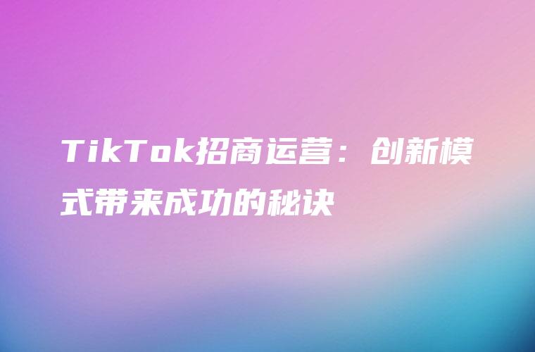 TikTok招商运营：创新模式带来成功的秘诀