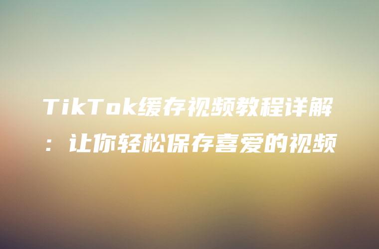 TikTok缓存视频教程详解：让你轻松保存喜爱的视频