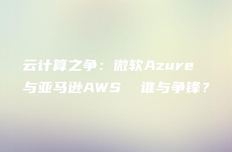 云计算之争：微软Azure 与亚马逊AWS  谁与争锋？