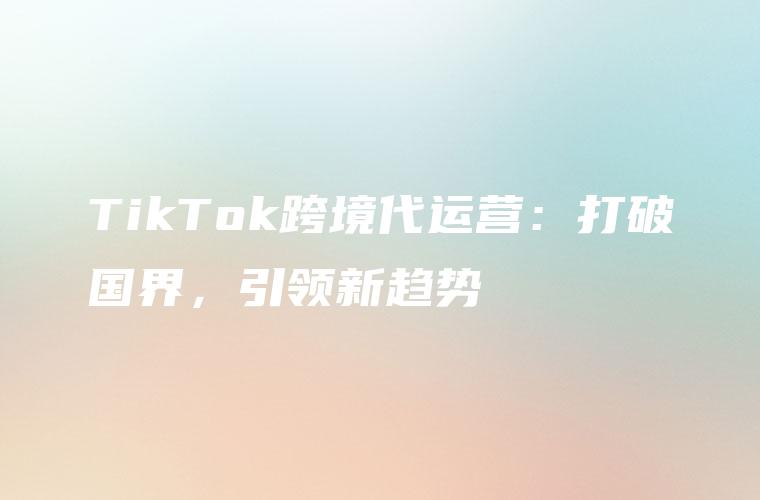 TikTok跨境代运营：打破国界，引领新趋势