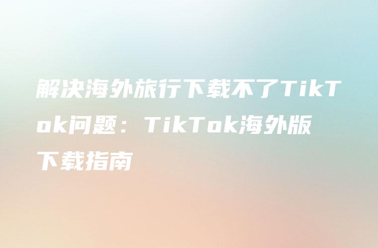 解决海外旅行下载不了TikTok问题：TikTok海外版下载指南