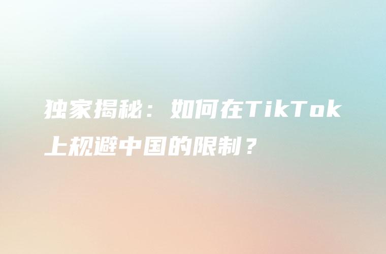 独家揭秘：如何在TikTok上规避中国的限制？