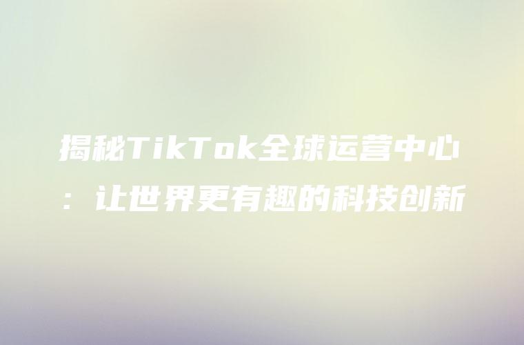 揭秘TikTok全球运营中心：让世界更有趣的科技创新