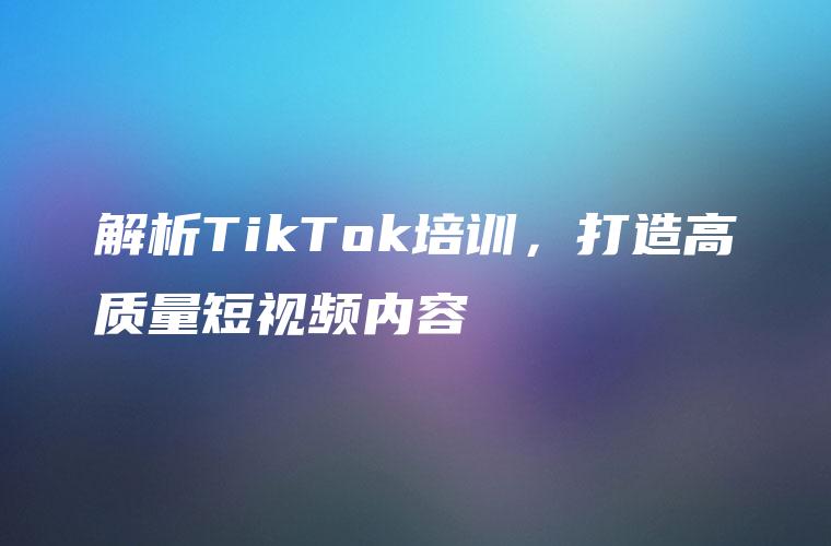 解析TikTok培训，打造高质量短视频内容