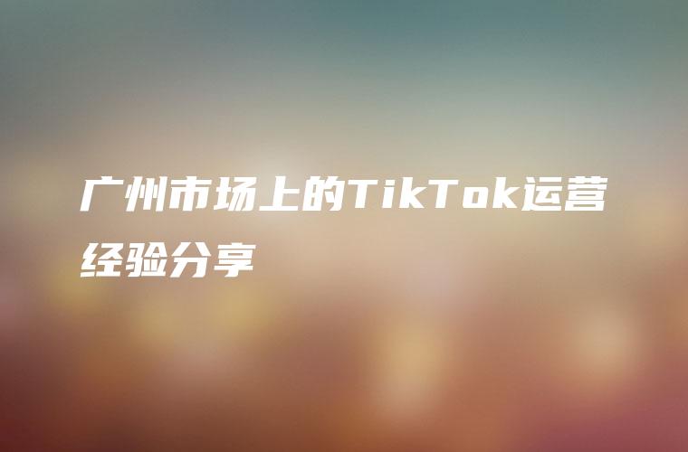 广州市场上的TikTok运营经验分享