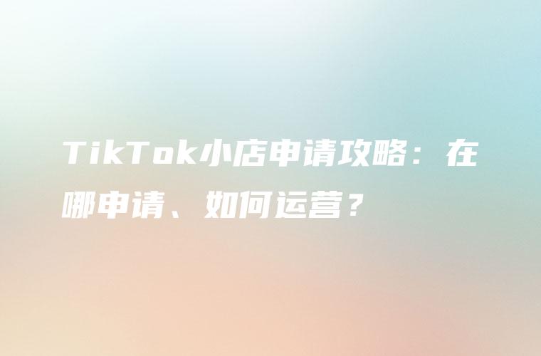TikTok小店申请攻略：在哪申请、如何运营？