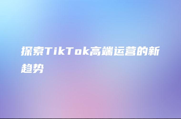 探索TikTok高端运营的新趋势