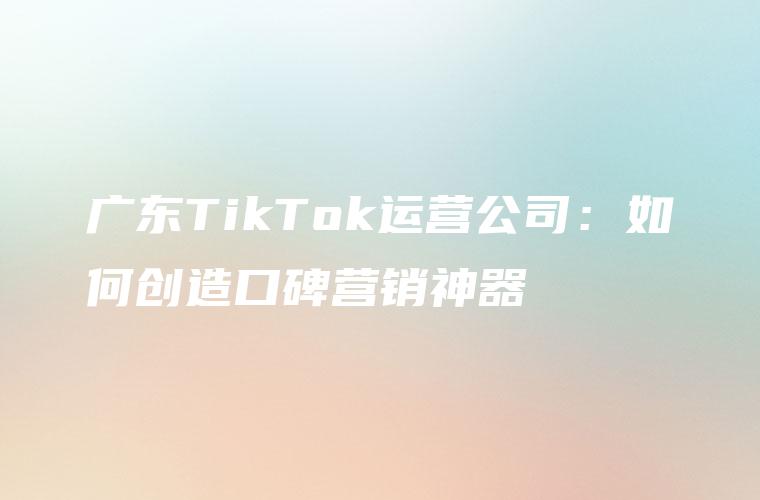 广东TikTok运营公司：如何创造口碑营销神器