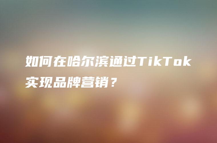 如何在哈尔滨通过TikTok实现品牌营销？