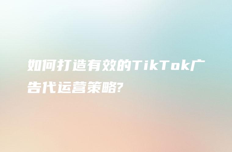 如何打造有效的TikTok广告代运营策略?