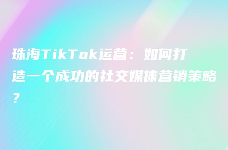 珠海TikTok运营：如何打造一个成功的社交媒体营销策略？