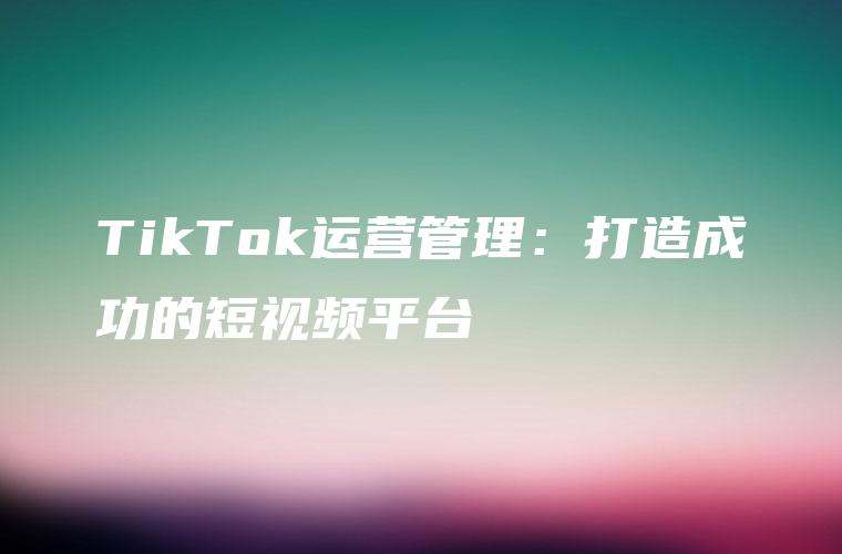 TikTok运营管理：打造成功的短视频平台