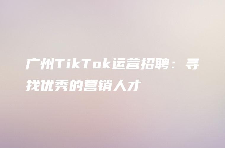 广州TikTok运营招聘：寻找优秀的营销人才