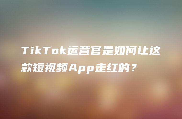 TikTok运营官是如何让这款短视频App走红的？