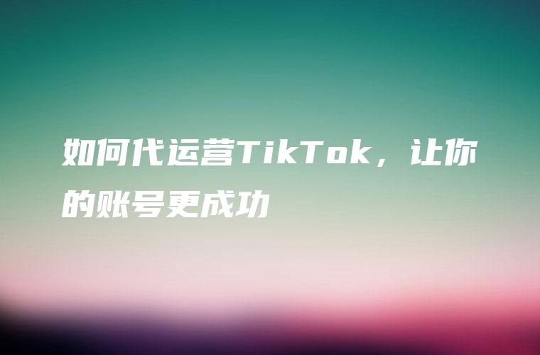 如何代运营TikTok，让你的账号更成功