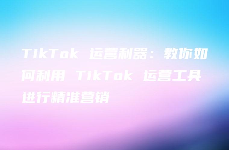 TikTok 运营利器：教你如何利用 TikTok 运营工具进行精准营销