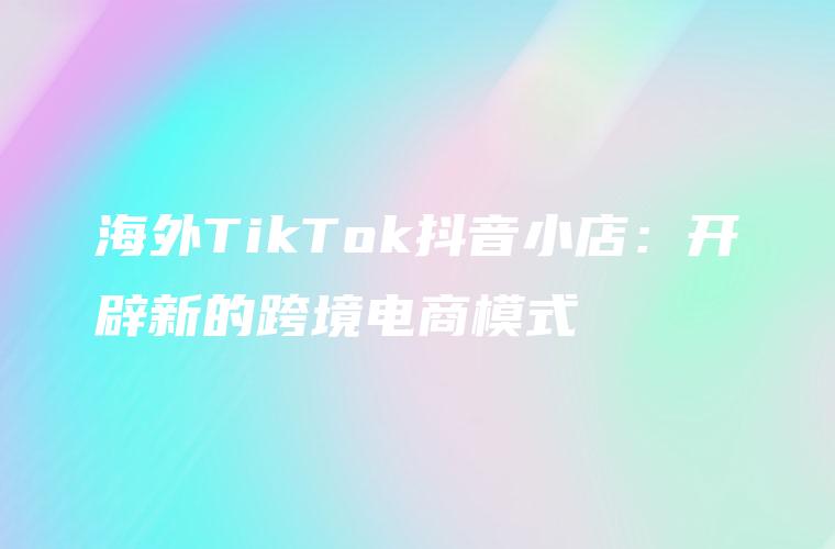 海外TikTok抖音小店：开辟新的跨境电商模式