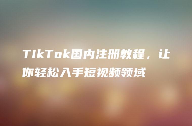 TikTok国内注册教程，让你轻松入手短视频领域