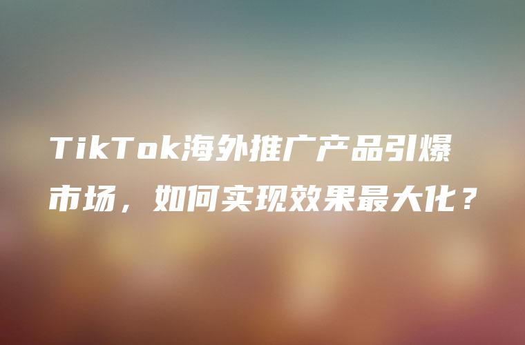 TikTok海外推广产品引爆市场，如何实现效果最大化？