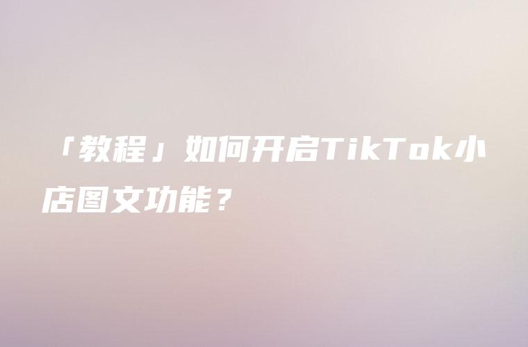 「教程」如何开启TikTok小店图文功能？