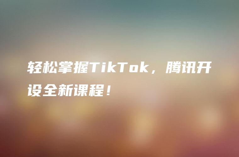 轻松掌握TikTok，腾讯开设全新课程！