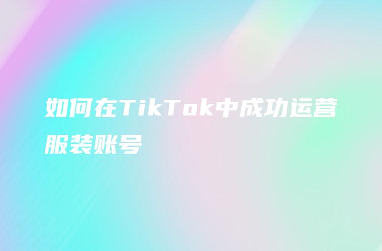 如何在TikTok中成功运营服装账号