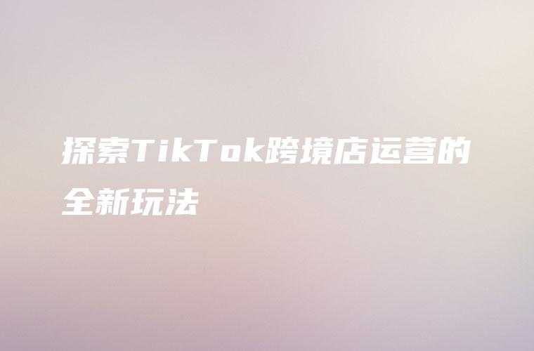 探索TikTok跨境店运营的全新玩法
