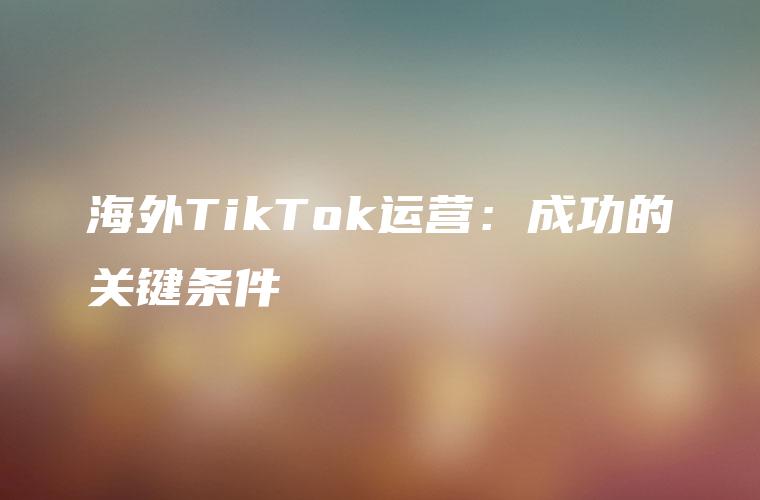 海外TikTok运营：成功的关键条件