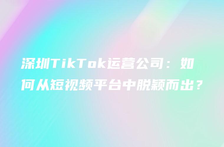 深圳TikTok运营公司：如何从短视频平台中脱颖而出？