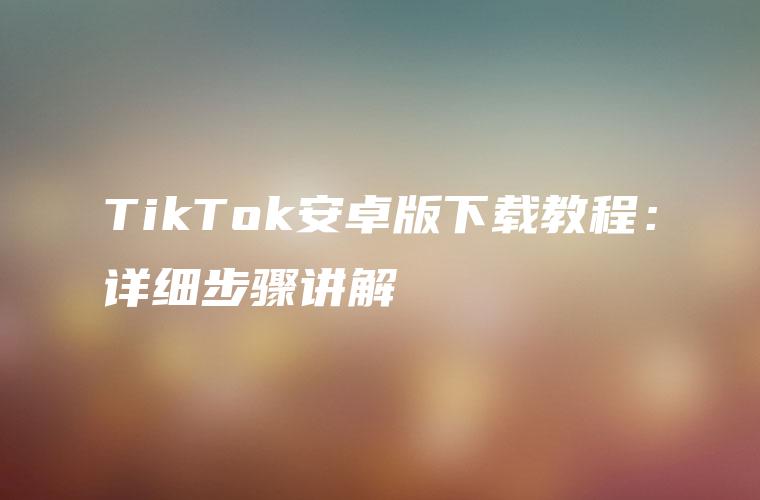 TikTok安卓版下载教程：详细步骤讲解